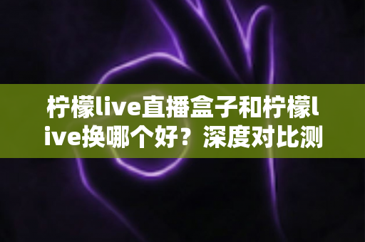 柠檬live直播盒子和柠檬live换哪个好？深度对比测评帮你一次选对不踩坑