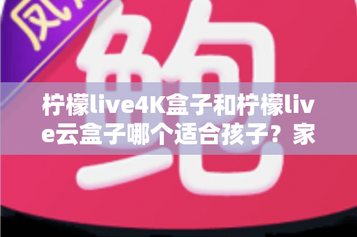 柠檬live4K盒子和柠檬live云盒子哪个适合孩子？家长必看的选购全攻略，一文读懂两大盒子的差异与儿童使用建议