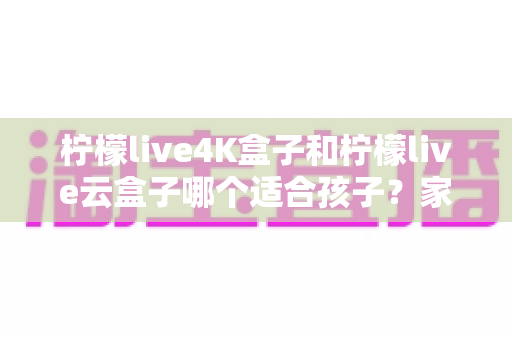 柠檬live4K盒子和柠檬live云盒子哪个适合孩子？家长必看的选购全攻略，一文读懂两大盒子的差异与儿童使用建议