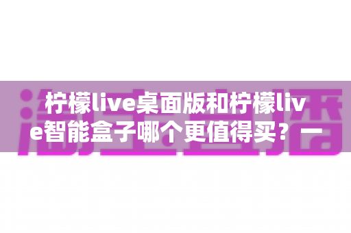 柠檬live桌面版和柠檬live智能盒子哪个更值得买?一篇文章帮你彻底搞懂选购难题 柠檬live桌面版和柠檬live智能盒子哪个更值得买?一篇文章帮你彻底搞懂选购难题