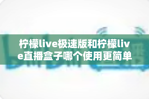 柠檬live极速版和柠檬live直播盒子哪个使用更简单？——新手入门直播工具全方位对比指南