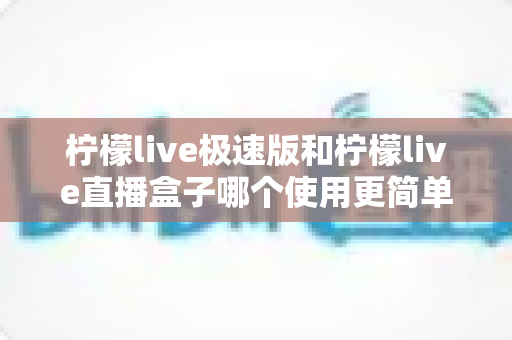 柠檬live极速版和柠檬live直播盒子哪个使用更简单？——新手入门直播工具全方位对比指南