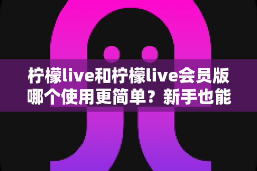 柠檬live和柠檬live会员版哪个使用更简单?新手也能秒懂的全方位对比解析 柠檬live和柠檬live会员版哪个使用更简单?新手也能秒懂的全方位对比解析