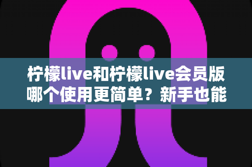 柠檬live和柠檬live会员版哪个使用更简单?新手也能秒懂的全方位对比解析 柠檬live和柠檬live会员版哪个使用更简单?新手也能秒懂的全方位对比解析