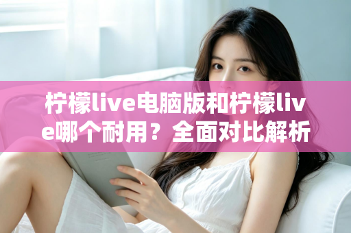 柠檬live电脑版和柠檬live哪个耐用？全面对比解析，帮你找到更耐用的使用方案