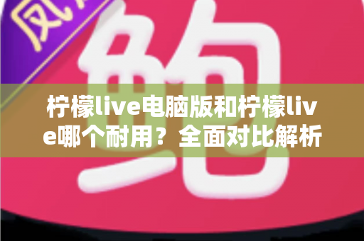 柠檬live电脑版和柠檬live哪个耐用？全面对比解析，帮你找到更耐用的使用方案