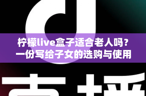 柠檬live盒子适合老人吗？一份写给子女的选购与使用全指南