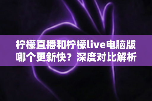柠檬直播和柠檬live电脑版哪个更新快？深度对比解析帮你选对平台