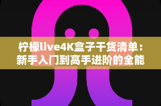 柠檬live4K盒子干货清单：新手入门到高手进阶的全能使用指南与避坑秘籍
