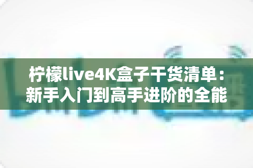 柠檬live4K盒子干货清单：新手入门到高手进阶的全能使用指南与避坑秘籍