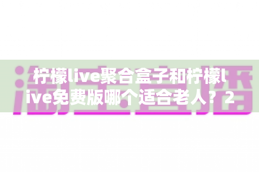 柠檬live聚合盒子和柠檬live免费版哪个适合老人？2025最新长辈电视软件选购全指南