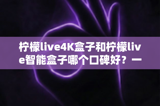 柠檬live4K盒子和柠檬live智能盒子哪个口碑好？一文读懂两款盒子的真实差距与选购建议