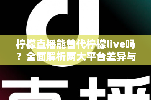 柠檬直播能替代柠檬live吗？全面解析两大平台差异与用户迁移指南