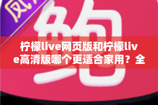 柠檬live网页版和柠檬live高清版哪个更适合家用？全方位对比分析与家庭用户选购指南