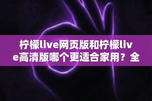 柠檬live网页版和柠檬live高清版哪个更适合家用？全方位对比分析与家庭用户选购指南