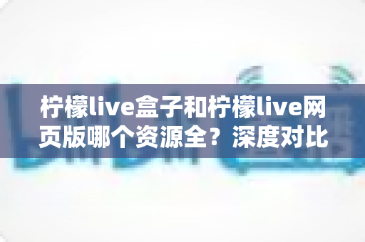 柠檬live盒子和柠檬live网页版哪个资源全？深度对比解析帮你选出最合适的观影方案