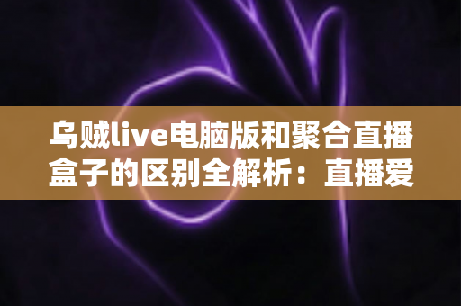 乌贼live电脑版和聚合直播盒子的区别全解析:直播爱好者必读的选择指南 乌贼live电脑版和聚合直播盒子的区别全解析:直播爱好者必读的选择指南