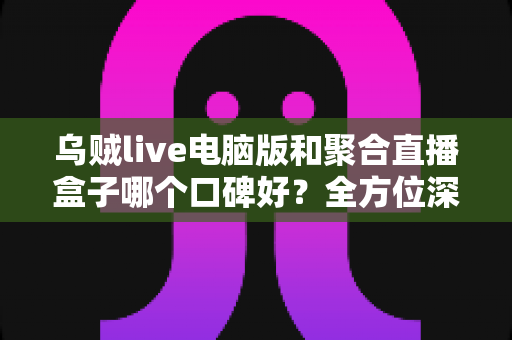 乌贼live电脑版和聚合直播盒子哪个口碑好？全方位深度对比与选购指南
