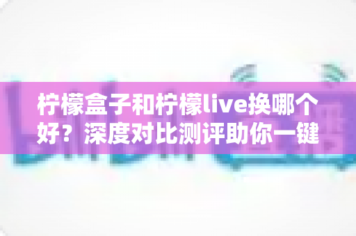 柠檬盒子和柠檬live换哪个好？深度对比测评助你一键选对不踩坑