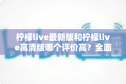 柠檬live最新版和柠檬live高清版哪个评价高？全面对比解析助你轻松选择