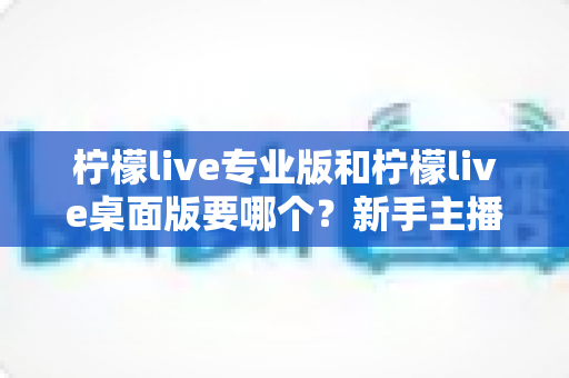 柠檬live专业版和柠檬live桌面版要哪个?新手主播必看的全方位选择指南与深度测评 柠檬live专业版和柠檬live桌面版要哪个?新手主播必看的全方位选择指南与深度测评