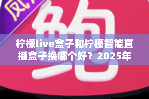 柠檬live盒子和柠檬智能直播盒子换哪个好？2025年直播设备选购深度测评与避坑指南
