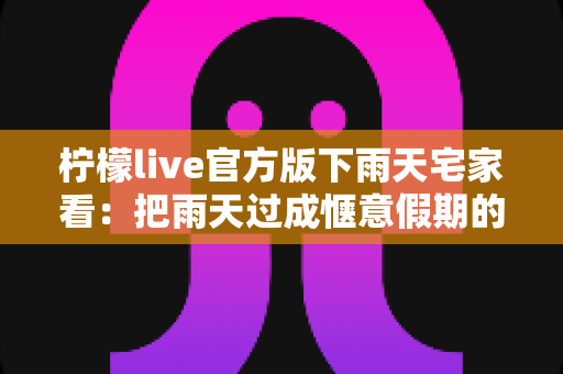 柠檬live官方版下雨天宅家看：把雨天过成惬意假期的治愈系指南
