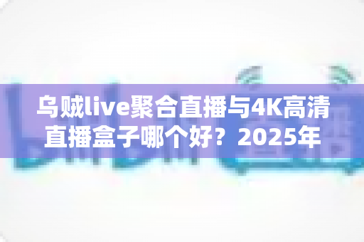 乌贼live聚合直播与4K高清直播盒子哪个好？2025年家庭影音设备选购深度测评与避坑指南
