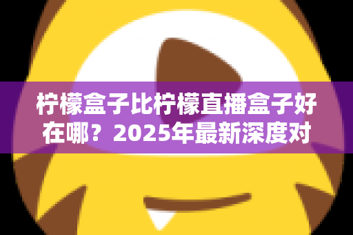 柠檬盒子比柠檬直播盒子好在哪？2025年最新深度对比评测与选购指南