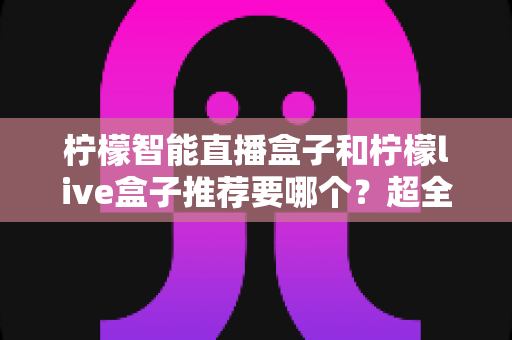 柠檬智能直播盒子和柠檬live盒子推荐要哪个？超全对比评测帮你一次选对不踩坑