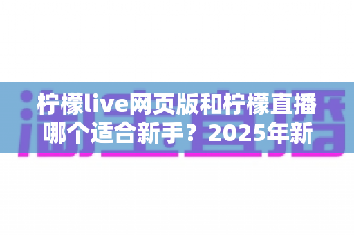 柠檬live网页版和柠檬直播哪个适合新手？2025年新手入门全攻略与选择指南