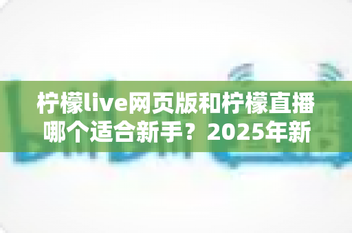 柠檬live网页版和柠檬直播哪个适合新手？2025年新手入门全攻略与选择指南