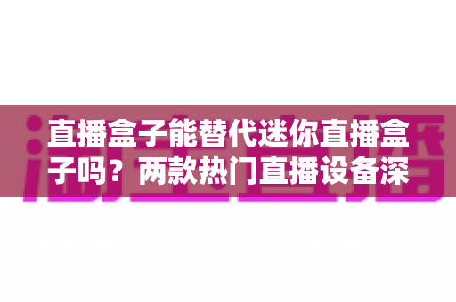 直播盒子能替代迷你直播盒子吗？两款热门直播设备深度对比与选购全攻略