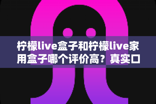柠檬live盒子和柠檬live家用盒子哪个评价高？真实口碑全面对比与选购指南