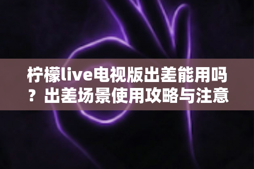 柠檬live电视版出差能用吗?出差场景使用攻略与注意事项全解析 柠檬live电视版出差能用吗?出差场景使用攻略与注意事项全解析