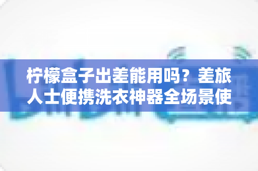 柠檬盒子出差能用吗?差旅人士便携洗衣神器全场景使用指南与实用避坑攻略 柠檬盒子出差能用吗?差旅人士便携洗衣神器全场景使用指南与实用避坑攻略