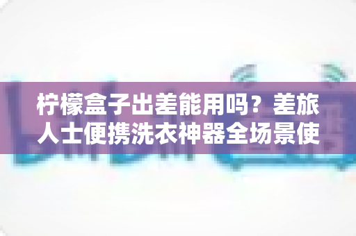 柠檬盒子出差能用吗?差旅人士便携洗衣神器全场景使用指南与实用避坑攻略 柠檬盒子出差能用吗?差旅人士便携洗衣神器全场景使用指南与实用避坑攻略