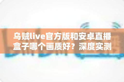乌贼live官方版和安卓直播盒子哪个画质好?深度实测对比帮你选出真正的高清直播方案 乌贼live官方版和安卓直播盒子哪个画质好?深度实测对比帮你选出真正的高清直播方案