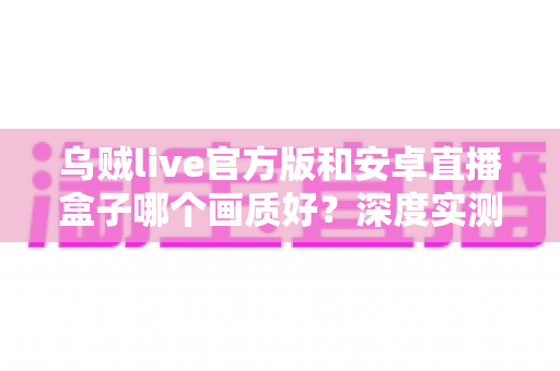 乌贼live官方版和安卓直播盒子哪个画质好？深度实测对比帮你选出真正的高清直播方案