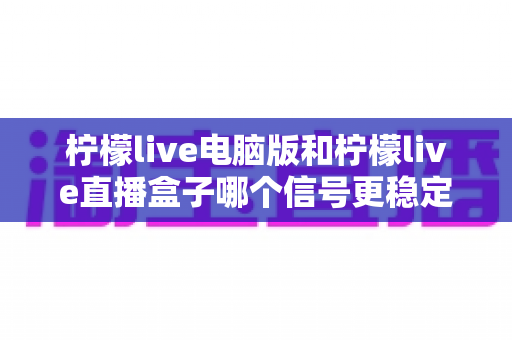柠檬live电脑版和柠檬live直播盒子哪个信号更稳定?全面对比分析与选购指南 柠檬live电脑版和柠檬live直播盒子哪个信号更稳定?全面对比分析与选购指南
