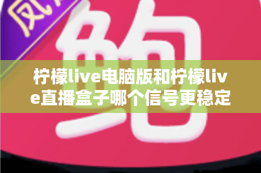 柠檬live电脑版和柠檬live直播盒子哪个信号更稳定？全面对比分析与选购指南