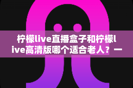 柠檬live直播盒子和柠檬live高清版哪个适合老人？一篇文章帮您为长辈选出最省心的观影方案