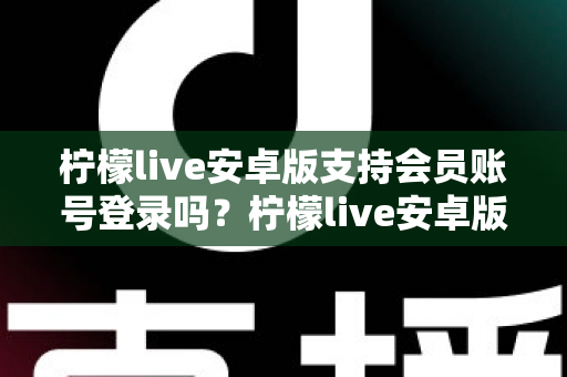 柠檬live安卓版支持会员账号登录吗？柠檬live安卓版会员登录功能全解析与实用指南