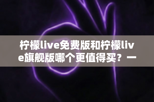 柠檬live免费版和柠檬live旗舰版哪个更值得买？一篇文章帮你算清这笔账