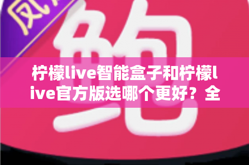柠檬live智能盒子和柠檬live官方版选哪个更好?全面对比分析与选购建议 柠檬live智能盒子和柠檬live官方版选哪个更好?全面对比分析与选购建议