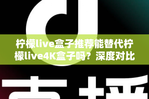 柠檬live盒子推荐能替代柠檬live4K盒子吗?深度对比解析与选购指南帮你做出明智决定 柠檬live盒子推荐能替代柠檬live4K盒子吗?深度对比解析与选购指南帮你做出明智决定