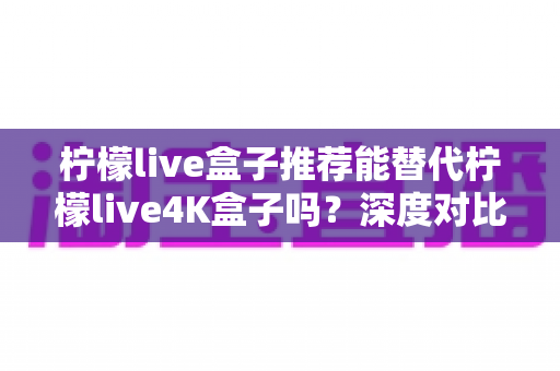 柠檬live盒子推荐能替代柠檬live4K盒子吗？深度对比解析与选购指南帮你做出明智决定
