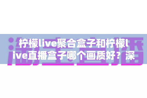 柠檬live聚合盒子和柠檬live直播盒子哪个画质好？深度解析两款设备的画质表现与选购指南