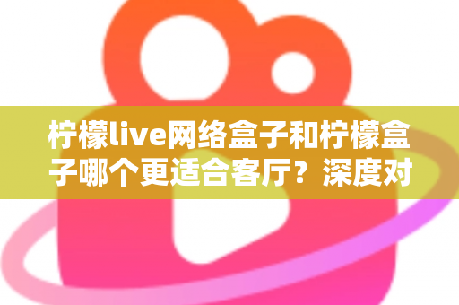 柠檬live网络盒子和柠檬盒子哪个更适合客厅？深度对比解析，帮你选对客厅影音娱乐中枢