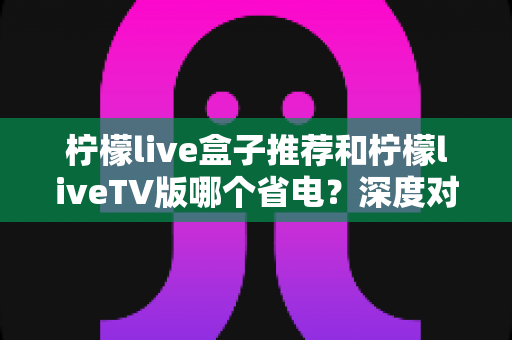 柠檬live盒子推荐和柠檬liveTV版哪个省电？深度对比功耗差异，帮你选出最省电的观影方案